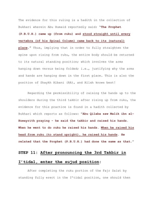 The evidence for this ruling is a hadith in the collection of
Bukhari wherein Abu Humaid reportedly said: “The Prophet
(P.B.U.H.) came up (from ruku) and stood straight until every
vertebra (of his Spinal Column) came back to its (natural)
.” Thus, implying that in order to fully straighten theplace
spine upon rising from ruku, the entire body should be returned
to its natural standing position; which involves the arms
hanging down versus being folded; i.e., justifying why the arms
and hands are hanging down in the first place. This is also the
position of Shaykh Albani (RA), and Allah knows best!
Regarding the permissibility of raising the hands up to the
shoulders during the third takbir after rising up from ruku, the
evidence for this practice is found in a hadith collected by
Bukhari which reports as follows: “Abu Qilaba saw Malik ibn al-
Huwayrith praying - he said the takbir and raised his hands.
When he went to do ruku he raised his hands. When he raised his
head from ruku (to stand upright), he raised his hands. He
.”related that the Prophet (P.B.U.H.) had done the same as that
STEP 11: After pronouncing the 3rd Takbir in
I’tidal, enter the sujud position:
After completing the ruku portion of the Fajr Salat by
standing fully erect in the I’tidal position, one should then
 