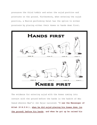pronounce the third takbir and enter the sujud position and
prostrate on the ground. Furthermore, when entering the sujud
position, a Muslim performing Salat has the option to either
prostrate by placing either their knees or hands down first.
The evidence for entering sujud with the knees coming into
contact with the ground before the hands is the hadith of Abu
Dawud wherein Waa’il ibn Hajar narrated: “I saw the Messenger of
Allah (P.B.U.H.), when he did sujud placing his knees down (on
the ground) before his hands, and when he got up he raised his
 