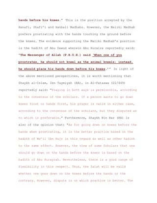 .” This is the position accepted by thehands before his knees
Hanafi, Shafi’i and Hanbali Madhabs. However, the Maliki Madhab
prefers prostrating with the hands touching the ground before
the knees. The evidence supporting the Maliki Madhab’s position
is the hadith of Abu Dawud wherein Abu Huraira reportedly said:
“The Messenger of Allah (P.B.U.H.) said ‘When one of you
prostrates, he should not kneel as the animal kneels; instead,
.’” In light ofhe should place his hands down before his knees
the above mentioned perspectives, it is worth mentioning that
Shaykh al-Islam, Ibn Taymiyah (RA), in Al-Fataawa (22/449)
reportedly said: “Praying in both ways is permissible, according
to the consensus of the scholars. If a person wants to go down
knees first or hands first, his prayer is valid in either case,
according to the consensus of the scholars, but they disputed as
to which is preferable.” Furthermore, Shaykh Bin Baz (RA) is
also of the opinion that: “As for going down on knees before the
hands when prostrating, it is the better practice based on the
hadith of Wa’il Ibn Hujr in this regard as well as other hadith
to the same effect. However, the view of some Scholars that one
should go down on the hands before the knees is based on the
hadith of Abu Hurayrah. Nevertheless, there is a good range of
flexibility in this respect. Thus, the Salat will be valid
whether one goes down on the knees before the hands or the
contrary. However, dispute is on which practice is better. The
 