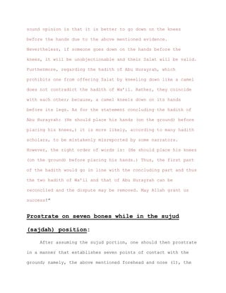 sound opinion is that it is better to go down on the knees
before the hands due to the above mentioned evidence.
Nevertheless, if someone goes down on the hands before the
knees, it will be unobjectionable and their Salat will be valid.
Furthermore, regarding the hadith of Abu Hurayrah, which
prohibits one from offering Salat by kneeling down like a camel
does not contradict the hadith of Wa’il. Rather, they coincide
with each other; because, a camel kneels down on its hands
before its legs. As for the statement concluding the hadith of
Abu Hurayrah: (He should place his hands (on the ground) before
placing his knees,) it is more likely, according to many hadith
scholars, to be mistakenly misreported by some narrators.
However, the right order of words is: (He should place his knees
(on the ground) before placing his hands.) Thus, the first part
of the hadith would go in line with the concluding part and thus
the two hadith of Wa’il and that of Abu Hurayrah can be
reconciled and the dispute may be removed. May Allah grant us
success!”
Prostrate on seven bones while in the sujud
(sajdah) position:
After assuming the sujud portion, one should then prostrate
in a manner that establishes seven points of contact with the
ground; namely, the above mentioned forehead and nose (1), the
 