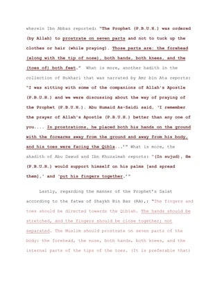 wherein Ibn Abbas reported: “The Prophet (P.B.U.H.) was ordered
(by Allah) to prostrate on seven parts and not to tuck up the
clothes or hair (while praying). Those parts are: the forehead
(along with the tip of nose), both hands, both knees, and the
.” What is more, another hadith in the(toes of) both feet
collection of Bukhari that was narrated by Amr bin Ata reports:
“I was sitting with some of the companions of Allah's Apostle
(P.B.U.H.) and we were discussing about the way of praying of
the Prophet (P.B.U.H.). Abu Humaid As-Saidi said, ‘I remember
the prayer of Allah's Apostle (P.B.U.H.) better than any one of
you.... In prostrations, he placed both his hands on the ground
with the forearms away from the ground and away from his body,
.’” What is more, theand his toes were facing the Qibla..
ahadith of Abu Dawud and Ibn Khuzaimah reports: “(In sujud), He
(P.B.U.H.) would support himself on his palms [and spread
.’”them],' and ‘put his fingers together
Lastly, regarding the manner of the Prophet’s Salat
according to the fatwa of Shaykh Bin Baz (RA),: “The fingers and
toes should be directed towards the Qiblah. The hands should be
stretched, and the fingers should be close together; not
separated. The Muslim should prostrate on seven parts of the
body: the forehead, the nose, both hands, both knees, and the
internal parts of the tips of the toes. (It is preferable that)
 