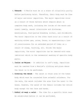 4. Taharah – A Muslim must be in a state of ritualistic purity
before performing Salat. Therefore, their body must be free
of major and minor impurities. The major impurities occur
as a result of those matters which require ghusl (a
complete body wash, including the inside of the mouth and
nose); namely, sexual intercourse and discharge,
menstruation, Post-partum bleeding (nifas), and childbirth.
The minor impurities on the other hand occur as a result of
emitting either gas, urine, feces, or experiencing a loss
of consciousness for an extended period of time; as a
result of sleep, fainting, etc. Unlike the major
impurities, the minor impurities can be removed with wudu
(ablution) which is the ceremonial washing of specific body
parts.
5. Izalat an-Najasa – In addition to one’s body, impurities
must be removed from a Muslim’s clothing and place where
the Salat is to be performed.
6. Covering the Awrah – The awrah is those area of the human
body which must be concealed from unlawful onlookers. For
the male, the awrah includes the area from the navel to the
knees. However, the awrah of the female includes her entire
body except for her face and hands.
7. Dukhul al-waqt a salat – The time for a specific Salat must
be established before it can be performed.
 