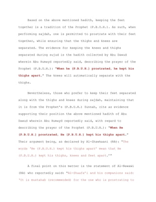Based on the above mentioned hadith, keeping the feet
together is a tradition of the Prophet (P.B.U.H.). As such, when
performing sajdah, one is permitted to prostrate with their feet
together, while ensuring that the thighs and knees are
separated. The evidence for keeping the knees and thighs
separated during sujud is the hadith collected by Abu Dawud
wherein Abu Humayd reportedly said, describing the prayer of the
Prophet (P.B.U.H.): “When he (P.B.U.H.) prostrated, he kept his
thighs apart.” The knees will automatically separate with the
thighs.
Nevertheless, those who prefer to keep their feet separated
along with the thighs and knees during sajdah, maintaining that
it is from the Prophet’s (P.B.U.H.) Sunnah, cite as evidence
supporting their position the above mentioned hadith of Abu
Dawud wherein Abu Humayd reportedly said, with regard to
describing the prayer of the Prophet (P.B.U.H.): “When He
(P.B.U.H.) prostrated, He (P.B.U.H.) kept his thighs apart.”
Their argument being, as declared by Al-Shawkaani (RA): “The
words ‘He (P.B.U.H.) kept his thighs apart’ mean that He
(P.B.U.H.) kept his thighs, knees and feet apart.’”
A final point on this matter is the statement of Al-Nawawi
(RA) who reportedly said: “Al-Shaafa’i and his companions said:
‘It is mustahab (recommended) for the one who is prostrating to
 