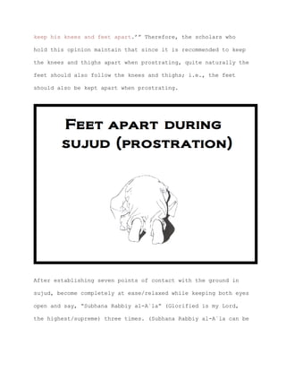 keep his knees and feet apart.’” Therefore, the scholars who
hold this opinion maintain that since it is recommended to keep
the knees and thighs apart when prostrating, quite naturally the
feet should also follow the knees and thighs; i.e., the feet
should also be kept apart when prostrating.
After establishing seven points of contact with the ground in
sujud, become completely at ease/relaxed while keeping both eyes
open and say, “Subhana Rabbiy al-A`la” (Glorified is my Lord,
the highest/supreme) three times. (Subhana Rabbiy al-A`la can be
 