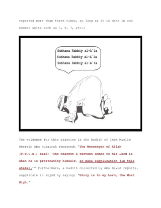 repeated more than three times, so long as it is done in odd
number units such as 3, 5, 7, etc.)
The evidence for this practice is the hadith of Imam Muslim
wherein Abu Hurairah reported: “The Messenger of Allah
(P.B.U.H.) said: ‘The nearest a servant comes to his Lord is
when he is prostrating himself, so make supplication (in this
state).’” Furthermore, a hadith collected by Abu Dawud reports,
supplicate in sujud by saying: “Glory is to my Lord, the Most
High.”
 