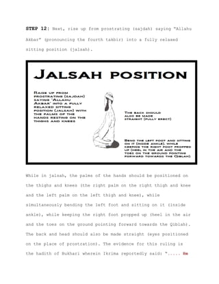 STEP 12: Next, rise up from prostrating (sajdah) saying “Allahu
Akbar” (pronouncing the fourth takbir) into a fully relaxed
sitting position (jalsah).
While in jalsah, the palms of the hands should be positioned on
the thighs and knees (the right palm on the right thigh and knee
and the left palm on the left thigh and knee), while
simultaneously bending the left foot and sitting on it (inside
ankle), while keeping the right foot propped up (heel in the air
and the toes on the ground pointing forward towards the Qiblah).
The back and head should also be made straight (eyes positioned
on the place of prostration). The evidence for this ruling is
the hadith of Bukhari wherein Ikrima reportedly said: “..... He
 