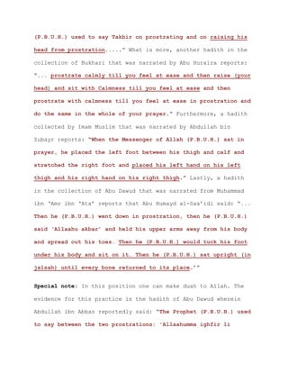 (P.B.U.H.) used to say Takbir on prostrating and on raising his
head from prostration.....” What is more, another hadith in the
collection of Bukhari that was narrated by Abu Huraira reports:
“... prostrate calmly till you feel at ease and then raise (your
head) and sit with Calmness till you feel at ease and then
prostrate with calmness till you feel at ease in prostration and
do the same in the whole of your prayer.” Furthermore, a hadith
collected by Imam Muslim that was narrated by Abdullah bin
Zubayr reports: “When the Messenger of Allah (P.B.U.H.) sat in
prayer, he placed the left foot between his thigh and calf and
stretched the right foot and placed his left hand on his left
thigh and his right hand on his right thigh.” Lastly, a hadith
in the collection of Abu Dawud that was narrated from Muhammad
ibn ‘Amr ibn ‘Ata’ reports that Abu Humayd al-Saa’idi said: “...
Then he (P.B.U.H.) went down in prostration, then he (P.B.U.H.)
said ‘Allaahu akbar’ and held his upper arms away from his body
and spread out his toes. Then he (P.B.U.H.) would tuck his foot
under his body and sit on it. Then he (P.B.U.H.) sat upright (in
jalsah) until every bone returned to its place.’”
Special note: In this position one can make duah to Allah. The
evidence for this practice is the hadith of Abu Dawud wherein
Abdullah ibn Abbas reportedly said: “The Prophet (P.B.U.H.) used
to say between the two prostrations: 'Allaahumma ighfir li
 