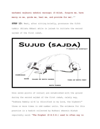 warhamni wajburni wahdini warzuqni (O Allah, forgive me, have
mercy on me, guide me, heal me, and provide for me).’”
STEP 13: Next, after sitting briefly, pronounce the fifth
takbir (Allahu Akbar) while in jalsah to initiate the second
sajdah of the first rakah.
Once seven points of contact are established with the ground
during the second sajdah of the first rakah, calmly say,
“Subhana Rabbiy al-A`la (Glorified is my Lord, the highest)”
three or more times in odd number units. The evidence for this
practice is a hadith collected by Bukhari wherein Aishah
reportedly said: “The Prophet (P.B.U.H.) used to often say in
 