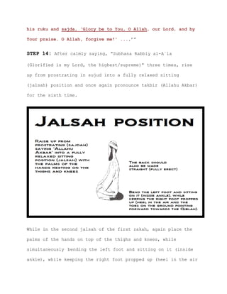 his ruku and sajda, ‘Glory be to You, O Allah, our Lord, and by
Your praise. O Allah, forgive me!' ....’”
STEP 14: After calmly saying, “Subhana Rabbiy al-A`la
(Glorified is my Lord, the highest/supreme)” three times, rise
up from prostrating in sujud into a fully relaxed sitting
(jalsah) position and once again pronounce takbir (Allahu Akbar)
for the sixth time.
While in the second jalsah of the first rakah, again place the
palms of the hands on top of the thighs and knees, while
simultaneously bending the left foot and sitting on it (inside
ankle), while keeping the right foot propped up (heel in the air
 