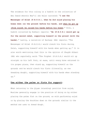 The evidence for this ruling is a hadith in the collection of
Abu Dawud wherein Waa’il ibn Hajar narrated: “I saw the
Messenger of Allah (P.B.U.H.), when he did sujud placing his
knees down (on the ground) before his hands, and when he got up
.” Also, a(from sujud) he raised his hands before his knees
hadith collected by Bukhari reports: “He (P.B.U.H.) would get up
for the second rakah, supporting himself on the ground (with the
.” Lastly, a narration of Baihaqi (RA) reports: “Thehands)
Messenger of Allah (P.B.U.H.) would clench his fists during
Salat, supporting himself with his hands when getting up.” It is
also worth mentioning that this is the opinion of Shaykh Albani
(RA) who reportedly said: “The Prophet (P.B.U.H.) would sit up
straight on his left foot, at ease, until every bone returned to
its proper place, then stand up, supporting himself on the
ground; and he would clench his fists (literally, as one
kneading dough), supporting himself with his hands when standing
up.”
Use either the palms or fists for support:
When returning to the Qiyam (standing) position from sujud,
Muslims generally engage in the practice of doing so by either
placing the palms flat on the ground, as with performing sujud
or by placing the knuckles down on the ground; similar to the
method one uses to knead dough.
 