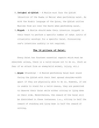 8. Istiqbal al-Qiblah – A Muslim must face the Qiblah
(direction of the Kaaba in Mecca) when performing salat. As
with the Arabic language of the Quran, the Qiblah unifies
Muslims from all over the Earth when performing salat.
9. Niyyah – A Muslim should make their intention (niyyah) in
their heart to perform a specific number of rakat (units of
ritualistic worship) for a specific Salat. Pronouncing
one’s intentions audibly is not required.
The 14 pillars of Salat:
Every Salat has fourteen essential aspects which must be
observed; unless, there is a valid excuse not to do so. (Such as
fear of an attack from an enemy/wild animal, injury, etc.)
1. Qiyam (Standing) – A Muslim performing Salat must stand
facing the Qiblah with their feet spread shoulder-width
apart if they are physically able to do so. However, if one
is unable to stand for a valid reason, they are permitted
to observe their Salat while either sitting or lying down
on their side. Nevertheless, the reward of the Salat will
be diminished in these instances; i.e., sitting is half the
reward of standing and lying down is half the reward of
sitting.
 