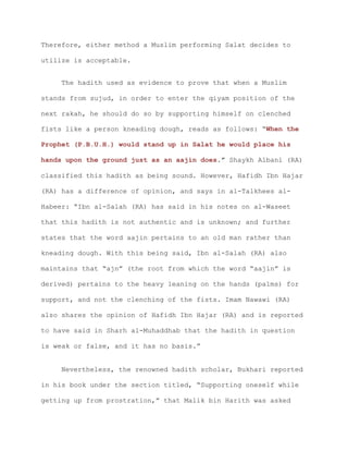 Therefore, either method a Muslim performing Salat decides to
utilize is acceptable.
The hadith used as evidence to prove that when a Muslim
stands from sujud, in order to enter the qiyam position of the
next rakah, he should do so by supporting himself on clenched
fists like a person kneading dough, reads as follows: “When the
Prophet (P.B.U.H.) would stand up in Salat he would place his
hands upon the ground just as an aajin does.” Shaykh Albani (RA)
classified this hadith as being sound. However, Hafidh Ibn Hajar
(RA) has a difference of opinion, and says in al-Talkhees al-
Habeer: “Ibn al-Salah (RA) has said in his notes on al-Waseet
that this hadith is not authentic and is unknown; and further
states that the word aajin pertains to an old man rather than
kneading dough. With this being said, Ibn al-Salah (RA) also
maintains that “ajn” (the root from which the word “aajin” is
derived) pertains to the heavy leaning on the hands (palms) for
support, and not the clenching of the fists. Imam Nawawi (RA)
also shares the opinion of Hafidh Ibn Hajar (RA) and is reported
to have said in Sharh al-Muhaddhab that the hadith in question
is weak or false, and it has no basis.”
Nevertheless, the renowned hadith scholar, Bukhari reported
in his book under the section titled, “Supporting oneself while
getting up from prostration,” that Malik bin Harith was asked
 
