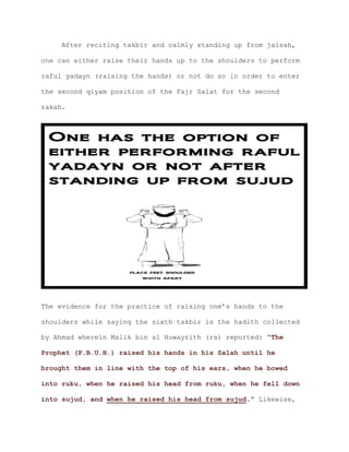 After reciting takbir and calmly standing up from jalsah,
one can either raise their hands up to the shoulders to perform
raful yadayn (raising the hands) or not do so in order to enter
the second qiyam position of the Fajr Salat for the second
rakah.
The evidence for the practice of raising one’s hands to the
shoulders while saying the sixth takbir is the hadith collected
by Ahmad wherein Malik bin al Huwayrith (ra) reported: “The
Prophet (P.B.U.H.) raised his hands in his Salah until he
brought them in line with the top of his ears, when he bowed
into ruku, when he raised his head from ruku, when he fell down
.” Likewise,into sujud, and when he raised his head from sujud
 