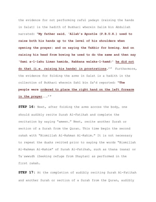 the evidence for not performing raful yadayn (raising the hands
in Salat) is the hadith of Bukhari wherein Salim bin Abdullah
narrated: “My father said, ‘Allah’s Apostle (P.B.U.H.) used to
raise both his hands up to the level of his shoulders when
opening the prayer; and on saying the Takbir for bowing. And on
raising his head from bowing he used to do the same and then say
‘Sami a-l-lahu Liman hamida, Rabbana walaka-l-hamd;’ he did not
.’” Furthermore,do that (i.e. raising his hands) in prostrations
the evidence for folding the arms in Salat is a hadith in the
collection of Bukhari wherein Sahl bin Sa’d reported: “The
people were ordered to place the right hand on the left forearm
.’”in the prayer..
STEP 16: Next, after folding the arms across the body, one
should audibly recite Surah Al-Fatihah and complete the
recitation by saying “ameen.” Next, recite another Surah or
section of a Surah from the Quran. This time begin the second
rakah with “Bismillah Al-Rahman Al-Rahim.” It is not necessary
to repeat the duahs recited prior to saying the words “Bismillah
Al-Rahman Al-Rahim” of Surah Al-Fatihah, such as thana (sana) or
Ta`awwudh (Seeking refuge from Shaytan) as performed in the
first rakah.
STEP 17: At the completion of audibly reciting Surah Al-Fatihah
and another Surah or section of a Surah from the Quran, audibly
 