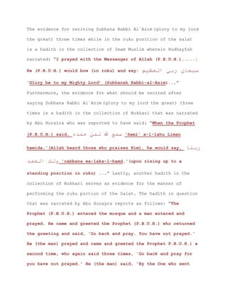 The evidence for reciting Subhana Rabbi Al`Azim (glory to my lord
the great) three times while in the ruku position of the salat
is a hadith in the collection of Imam Muslim wherein Hudhayfah
narrated: “I prayed with the Messenger of Allah (P.B.U.H.).....;
He (P.B.U.H.) would bow (in ruku) and say: ‫ربي‬ ‫سبحان‬‫العظيم‬
‘Glory be to my Mighty Lord’ (Subhanah Rabbi-al-Azim)...”
Furthermore, the evidence for what should be recited after
saying Subhana Rabbi Al`Azim (glory to my lord the great) three
times is a hadith in the collection of Bukhari that was narrated
by Abu Huraira who was reported to have said: “When the Prophet
(P.B.U.H.) said, ‫حمده‬ ‫لمن‬ ‫هللا‬ ‫سمع‬ 'Sami' a-l-lahu Liman
hamida,'(Allah heard those who praises Him), he would say, ‫ربنا‬
‫الحمد‬ ‫ولك‬ 'rabbana wa-laka-l-hamd.'(upon rising up to a
standing position in ruku) ...” Lastly, another hadith in the
collection of Bukhari serves as evidence for the manner of
performing the ruku portion of the Salat. The hadith in question
that was narrated by Abu Hurayra reports as follows: “The
Prophet (P.B.U.H.) entered the mosque and a man entered and
prayed. He came and greeted the Prophet (P.B.U.H.) who returned
the greeting and said, 'Go back and pray. You have not prayed.'
He (the man) prayed and came and greeted the Prophet P.B.U.H.) a
second time, who again said three times, 'Go back and pray for
you have not prayed.' He (the man) said, 'By the One who sent
 