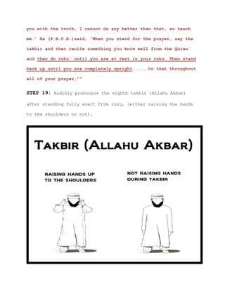 you with the truth, I cannot do any better than that, so teach
me.’ He (P.B.U.H.)said, ‘When you stand for the prayer, say the
takbir and then recite something you know well from the Quran
and then do ruku' until you are at rest in your ruku. Then stand
back up until you are completely upright..... Do that throughout
all of your prayer.’”
STEP 19: Audibly pronounce the eighth takbir (Allahu Akbar)
after standing fully erect from ruku, (either raising the hands
to the shoulders or not).
 