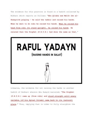 The evidence for this practice is found in a hadith collected by
Bukhari which reports as follows: “Abu Qilaba saw Malik ibn al-
Huwayrith praying - he said the takbir and raised his hands.
When he went to do ruku he raised his hands. When he raised his
head from ruku (to stand upright), he raised his hands. He
related that the Prophet (P.B.U.H.) had done the same as that.”
Likewise, the evidence for not raising the hands is another
hadith of Bukhari wherein Abu Humaid narrated: “The Prophet
(P.B.U.H.) came up (from ruku) and stood straight until every
vertebra (of his Spinal Column) came back to its (natural)
place.” Thus, implying that in order to fully straighten the
 