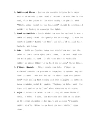 2. Takbiratul Ihram – During the opening takbir, both hands
should be raised to the level of either the shoulder or the
ears, with the palms of the hand facing the qiblah. Then
“Allahu akbar (Allah is the Greatest)” should be pronounced
audibly in Arabic to commence the Salat.
3. Surah Al-Fatihah – Surah Al-Fatiha must be recited in every
rakah of every Salat (obligatory and voluntary). It must be
recited audibly during the first two rakat of salatul Fajr,
Maghrib, and Isha.
4. Ruku – While performing Ruku, one should bow and rest the
palms of their hands upon their knees, (the back level and
the head parallel with it) and then recite: “Subhaana
rabbiy al-azeem (Glory to my Lord the great),” three times.
5. I’tidal (Qawmah) – After completing Ruku, I’tidal is
achieved through the process of engaging in Tasmee, saying:
“Sami Allaahu liman hamidah (Allah hears those who praise
Him)” when rising from bowing and then engaging in tahmeed;
i.e., praising Allah by saying: “Rabbana wa lakal-hamd (Our
Lord, all praise be to You)” when standing up straight.
6. Sujud – Prostrate twice in one sitting on seven bones (2
hands, 2 knees, 2 toes, and forehead and nose which count
as 1) spread shoulder-width apart and recite: “Subhaana
rabbiy al-a‘la (Glory to my Lord the most high),” three
times.
 