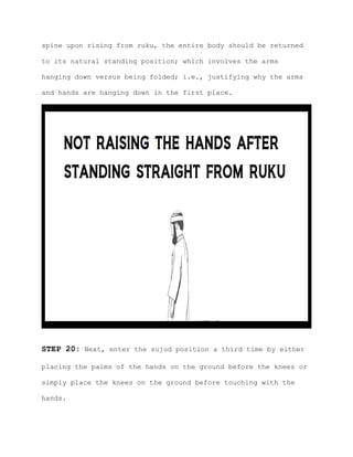 spine upon rising from ruku, the entire body should be returned
to its natural standing position; which involves the arms
hanging down versus being folded; i.e., justifying why the arms
and hands are hanging down in the first place.
STEP 20: Next, enter the sujud position a third time by either
placing the palms of the hands on the ground before the knees or
simply place the knees on the ground before touching with the
hands.
 