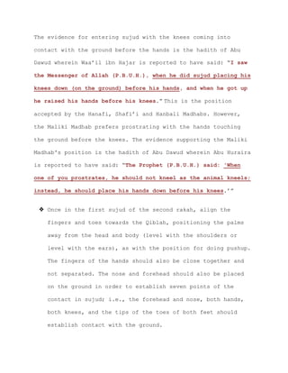 The evidence for entering sujud with the knees coming into
contact with the ground before the hands is the hadith of Abu
Dawud wherein Waa’il ibn Hajar is reported to have said: “I saw
the Messenger of Allah (P.B.U.H.), when he did sujud placing his
knees down (on the ground) before his hands, and when he got up
he raised his hands before his knees.” This is the position
accepted by the Hanafi, Shafi’i and Hanbali Madhabs. However,
the Maliki Madhab prefers prostrating with the hands touching
the ground before the knees. The evidence supporting the Maliki
Madhab's position is the hadith of Abu Dawud wherein Abu Huraira
is reported to have said: “The Prophet (P.B.U.H.) said: 'When
one of you prostrates, he should not kneel as the animal kneels;
instead, he should place his hands down before his knees.’”
 Once in the first sujud of the second rakah, align the
fingers and toes towards the Qiblah, positioning the palms
away from the head and body (level with the shoulders or
level with the ears), as with the position for doing pushup.
The fingers of the hands should also be close together and
not separated. The nose and forehead should also be placed
on the ground in order to establish seven points of the
contact in sujud; i.e., the forehead and nose, both hands,
both knees, and the tips of the toes of both feet should
establish contact with the ground.
 