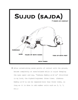  After establishing seven points of contact with the ground,
become completely at ease/relaxed while in sujud (keeping
the eyes open) and say, “Subhana Rabbiy al-A`la” (Glorified
is my Lord, the highest/supreme) three times. (Subhana
Rabbiy al-A`la can be repeated more than three times, so
long as it is done in odd number units such as 3, 5, 7,
etc.)
 