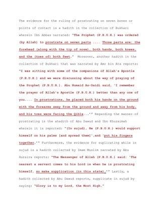 The evidence for the ruling of prostrating on seven bones or
points of contact is a hadith in the collection of Bukhari
wherein Ibn Abbas narrated: “The Prophet (P.B.U.H.) was ordered
(by Allah) to prostrate on seven parts .... Those parts are: the
forehead (along with the tip of nose), both hands, both knees,
and the (toes of) both feet.” Moreover, another hadith in the
collection of Bukhari that was narrated by Amr bin Ata reports:
“I was sitting with some of the companions of Allah's Apostle
(P.B.U.H.) and we were discussing about the way of praying of
the Prophet (P.B.U.H.). Abu Humaid As-Saidi said, 'I remember
the prayer of Allah's Apostle (P.B.U.H.) better than any one of
you.... In prostrations, he placed both his hands on the ground
with the forearms away from the ground and away from his body,
and his toes were facing the Qibla...’” Regarding the manner of
prostrating is the ahadith of Abu Dawud and Ibn Khuzaimah
wherein it is reported: “(In sujud), He (P.B.U.H.) would support
himself on his palms [and spread them]',and 'put his fingers
together.’” Furthermore, the evidence for suplicating while in
sujud is a hadith collected by Imam Muslim narrated by Abu
Huraira reports: “The Messenger of Allah (P.B.U.H.) said: 'The
nearest a servant comes to his Lord is when he is prostrating
himself, so make supplication (in this state).’” Lastly, a
hadith collected by Abu Dawud reports, supplicate in sujud by
saying: “Glory is to my Lord, the Most High.”
 