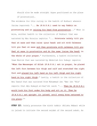 should also be made straight (eyes positioned on the place
of prostration).
The evidence for this ruling is the hadith of Bukhari wherein
Ikrima reported: “... He (P.B.U.H.) used to say Takbir on
prostrating and on raising his head from prostration...” What is
more, another hadith in the collection of Bukhari that was
narrated by Abu Huraira reports: “... Prostrate calmly till you
feel at ease and then raise (your head) and sit with Calmness
till you feel at ease and then prostrate with calmness till you
feel at ease in prostration and do the same (raise the head) in
the whole of your prayer.” Furthermore, a hadith collected by
Imam Muslim that was narrated by Abdullah bin Zubayr reports:
“When the Messenger of Allah (P.B.U.H.) sat in prayer, he placed
the left foot between his thigh and calf and stretched the right
foot and placed his left hand on his left thigh and his right
hand on his right thigh.” Lastly, a hadith in the collection of
Abu Dawud that was narrated from Muhammad ibn ‘Amr ibn ‘Ata’
reports that Abu Humayd al-Saa’idi said: “... Then he (P.B.U.H.)
would tuck his foot under his body and sit on it. Then he
(P.B.U.H.) sat upright (in jalsah) until every bone returned to
its place.’”
STEP 22: Calmly pronounce the ninth takbir (Allahu Akbar) while
in jalsah to initiate the second sajdah of the second rakah. As
 