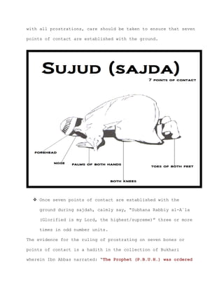 with all prostrations, care should be taken to ensure that seven
points of contact are established with the ground.
 Once seven points of contact are established with the
ground during sajdah, calmly say, “Subhana Rabbiy al-A`la
(Glorified is my Lord, the highest/supreme)” three or more
times in odd number units.
The evidence for the ruling of prostrating on seven bones or
points of contact is a hadith in the collection of Bukhari
wherein Ibn Abbas narrated: “The Prophet (P.B.U.H.) was ordered
 