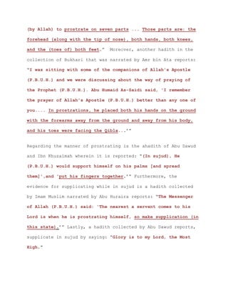 (by Allah) to prostrate on seven parts ... Those parts are: the
forehead (along with the tip of nose), both hands, both knees,
and the (toes of) both feet.” Moreover, another hadith in the
collection of Bukhari that was narrated by Amr bin Ata reports:
“I was sitting with some of the companions of Allah's Apostle
(P.B.U.H.) and we were discussing about the way of praying of
the Prophet (P.B.U.H.). Abu Humaid As-Saidi said, 'I remember
the prayer of Allah's Apostle (P.B.U.H.) better than any one of
you.... In prostrations, he placed both his hands on the ground
with the forearms away from the ground and away from his body,
and his toes were facing the Qibla...’”
Regarding the manner of prostrating is the ahadith of Abu Dawud
and Ibn Khuzaimah wherein it is reported: “(In sujud), He
(P.B.U.H.) would support himself on his palms [and spread
them]',and 'put his fingers together.’” Furthermore, the
evidence for supplicating while in sujud is a hadith collected
by Imam Muslim narrated by Abu Huraira reports: “The Messenger
of Allah (P.B.U.H.) said: 'The nearest a servant comes to his
Lord is when he is prostrating himself, so make supplication (in
this state).’” Lastly, a hadith collected by Abu Dawud reports,
supplicate in sujud by saying: “Glory is to my Lord, the Most
High.”
 