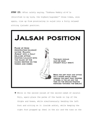 STEP 23: After calmly saying, “Subhana Rabbiy al-A`la
(Glorified is my Lord, the highest/supreme)” three times, once
again, rise up from prostrating in sujud into a fully relaxed
sitting (jalsah) position.
 While in the second jalsah of the second rakah of salatul
Fajr, again place the palms of the hands on top of the
thighs and knees, while simultaneously bending the left
foot and sitting on it (inside ankle), while keeping the
right foot propped up (heel in the air and the toes on the
 