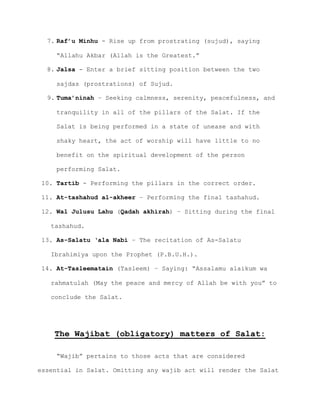 7. Raf’u Minhu - Rise up from prostrating (sujud), saying
“Allahu Akbar (Allah is the Greatest.”
8. Jalsa - Enter a brief sitting position between the two
sajdas (prostrations) of Sujud.
9. Tuma’ninah – Seeking calmness, serenity, peacefulness, and
tranquility in all of the pillars of the Salat. If the
Salat is being performed in a state of unease and with
shaky heart, the act of worship will have little to no
benefit on the spiritual development of the person
performing Salat.
10. Tartib - Performing the pillars in the correct order.
11. At-tashahud al-akheer – Performing the final tashahud.
12. Wal Julusu Lahu (Qadah akhirah) – Sitting during the final
tashahud.
13. As-Salatu ‘ala Nabi – The recitation of As-Salatu
Ibrahimiya upon the Prophet (P.B.U.H.).
14. At-Tasleematain (Tasleem) – Saying: “Assalamu alaikum wa
rahmatulah (May the peace and mercy of Allah be with you” to
conclude the Salat.
The Wajibat (obligatory) matters of Salat:
“Wajib” pertains to those acts that are considered
essential in Salat. Omitting any wajib act will render the Salat
 