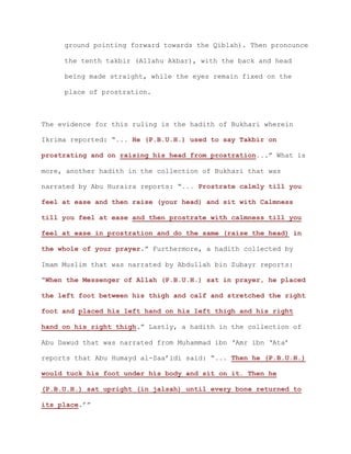 ground pointing forward towards the Qiblah). Then pronounce
the tenth takbir (Allahu Akbar), with the back and head
being made straight, while the eyes remain fixed on the
place of prostration.
The evidence for this ruling is the hadith of Bukhari wherein
Ikrima reported: “... He (P.B.U.H.) used to say Takbir on
prostrating and on raising his head from prostration...” What is
more, another hadith in the collection of Bukhari that was
narrated by Abu Huraira reports: “... Prostrate calmly till you
feel at ease and then raise (your head) and sit with Calmness
till you feel at ease and then prostrate with calmness till you
feel at ease in prostration and do the same (raise the head) in
the whole of your prayer.” Furthermore, a hadith collected by
Imam Muslim that was narrated by Abdullah bin Zubayr reports:
“When the Messenger of Allah (P.B.U.H.) sat in prayer, he placed
the left foot between his thigh and calf and stretched the right
foot and placed his left hand on his left thigh and his right
hand on his right thigh.” Lastly, a hadith in the collection of
Abu Dawud that was narrated from Muhammad ibn ‘Amr ibn ‘Ata’
reports that Abu Humayd al-Saa’idi said: “... Then he (P.B.U.H.)
would tuck his foot under his body and sit on it. Then he
(P.B.U.H.) sat upright (in jalsah) until every bone returned to
its place.’”
 