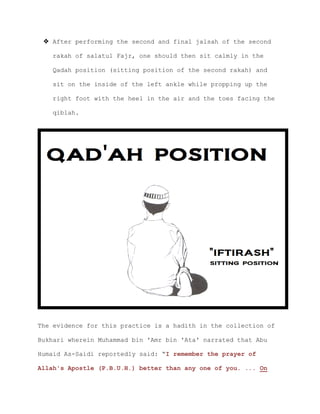  After performing the second and final jalsah of the second
rakah of salatul Fajr, one should then sit calmly in the
Qadah position (sitting position of the second rakah) and
sit on the inside of the left ankle while propping up the
right foot with the heel in the air and the toes facing the
qiblah.
The evidence for this practice is a hadith in the collection of
Bukhari wherein Muhammad bin 'Amr bin 'Ata' narrated that Abu
Humaid As-Saidi reportedly said: “I remember the prayer of
Allah's Apostle (P.B.U.H.) better than any one of you. ... On
 