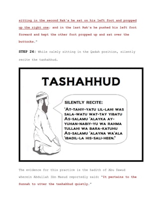 sitting in the second Rak'a he sat on his left foot and propped
up the right one; and in the last Rak'a he pushed his left foot
forward and kept the other foot propped up and sat over the
buttocks.”
STEP 24: While calmly sitting in the Qadah position, silently
recite the tashahhud.
The evidence for this practice is the hadith of Abu Dawud
wherein Abdullah Ibn Masud reportedly said: “It pertains to the
Sunnah to utter the tashahhud quietly.”
 