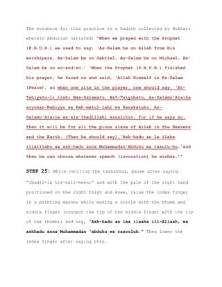 The evidence for this practice is a hadith collected by Bukhari
wherein Abdullah narrated: “When we prayed with the Prophet
(P.B.U.H.) we used to say: ‘As-Salam be on Allah from His
worshipers, As-Salam be on Gabriel, As-Salam be on Michael, As-
Salam be on so-and-so.’ ‘When the Prophet (P.B.U.H.) finished
his prayer, he faced us and said, ‘Allah Himself is As-Salam
(Peace), so when one sits in the prayer, one should say: ‘At-
Tahiyatu-li llahi Was-Salawatu, Wat-Taiyibatu, As-Salamu'Alaika
aiyuhan-Nabiyyu wa Rah-matul-lahi wa Barakatuhu, As-
Salamu'Alaina wa'ala'Ibadillahi assalihin, for if he says so,
then it will be for all the pious slave of Allah in the Heavens
and the Earth. (Then he should say),'Ash-hadu an la ilaha
illalllahu wa ash-hadu anna Muhammadan'Abduhu wa rasulu-hu,'and
then he can choose whatever speech (invocation) he wishes.’”
STEP 25: While reciting the tashahhud, pause after saying
“ibadil-la his-sali-heen;” and with the palm of the right hand
positioned on the right thigh and knee, raise the index finger
in a pointing manner while making a circle with the thumb and
middle finger (connect the tip of the middle finger with the tip
of the thumb); and say, “Ash-hadu an laa ilaaha ill-Allaah, wa
ashhadu anna Muhammadan ‘abduhu wa rasooluh.” Then lower the
index finger after saying this.
 