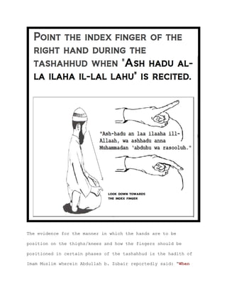 The evidence for the manner in which the hands are to be
position on the thighs/knees and how the fingers should be
positioned in certain phases of the tashahhud is the hadith of
Imam Muslim wherein Abdullah b. Zubair reportedly said: “When
 