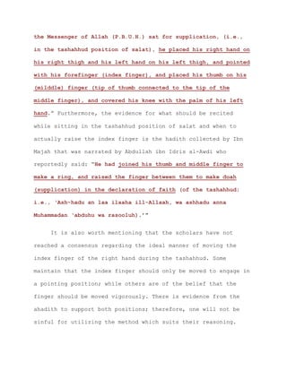 the Messenger of Allah (P.B.U.H.) sat for supplication, (i.e.,
in the tashahhud position of salat), he placed his right hand on
his right thigh and his left hand on his left thigh, and pointed
with his forefinger (index finger), and placed his thumb on his
(milddle) finger (tip of thumb connected to the tip of the
middle finger), and covered his knee with the palm of his left
hand.” Furthermore, the evidence for what should be recited
while sitting in the tashahhud position of salat and when to
actually raise the index finger is the hadith collected by Ibn
Majah that was narrated by Abdullah ibn Idris al-Awdi who
reportedly said: “He had joined his thumb and middle finger to
make a ring, and raised the finger between them to make duah
(supplication) in the declaration of faith (of the tashahhud;
i.e., ‘Ash-hadu an laa ilaaha ill-Allaah, wa ashhadu anna
Muhammadan ‘abduhu wa rasooluh).’”
It is also worth mentioning that the scholars have not
reached a consensus regarding the ideal manner of moving the
index finger of the right hand during the tashahhud. Some
maintain that the index finger should only be moved to engage in
a pointing position; while others are of the belief that the
finger should be moved vigorously. There is evidence from the
ahadith to support both positions; therefore, one will not be
sinful for utilizing the method which suits their reasoning.
 
