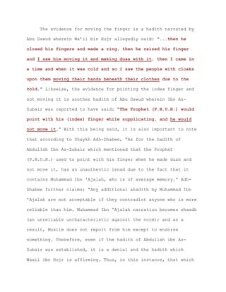 The evidence for moving the finger is a hadith narrated by
Abu Dawud wherein Wa’il bin Hujr allegedly said: “...then he
closed his fingers and made a ring, then he raised his finger
and I saw him moving it and making duaa with it, then I came in
a time and when it was cold and so I saw the people with cloaks
upon them moving their hands beneath their clothes due to the
cold.” Likewise, the evidence for pointing the index finger and
not moving it is another hadith of Abu Dawud wherein Ibn Az-
Zubair was reported to have said: “The Prophet (P.B.U.H.) would
point with his (index) finger while supplicating, and he would
not move it.” With this being said, it is also important to note
that according to Shaykh Adh-Dhabee, “As for the hadith of
Abdullah Ibn Az-Zubair which mentioned that the Prophet
(P.B.U.H.) used to point with his finger when he made duah and
not move it, has an unauthentic isnad due to the fact that it
contains Muhammad Ibn 'Ajalah, who is of average memory.” Adh-
Dhabee further claims: “Any additional ahadith by Muhammad Ibn
'Ajalah are not acceptable if they contradict anyone who is more
reliable than him. Muhammad Ibn 'Ajalah narration becomes shaadh
(an unreliable uncharacteristic against the norm); and as a
result, Muslim does not report from him except to endorse
something. Therefore, even if the hadith of Abdullah ibn Az-
Zubair was established, it is a denial and the hadith which
Waail ibn Hujr is affirming. Thus, in this instance, that which
 