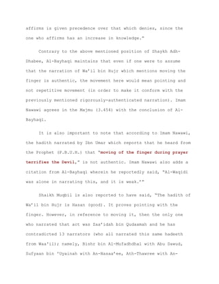 affirms is given precedence over that which denies, since the
one who affirms has an increase in knowledge.”
Contrary to the above mentioned position of Shaykh Adh-
Dhabee, Al-Bayhaqi maintains that even if one were to assume
that the narration of Wa’il bin Hujr which mentions moving the
finger is authentic, the movement here would mean pointing and
not repetitive movement (in order to make it conform with the
previously mentioned rigorously-authenticated narration). Imam
Nawawi agrees in the Majmu (3.454) with the conclusion of Al-
Bayhaqi.
It is also important to note that according to Imam Nawawi,
the hadith narrated by Ibn Umar which reports that he heard from
the Prophet (P.B.U.H.) that “moving of the finger during prayer
terrifies the Devil,” is not authentic. Imam Nawawi also adds a
citation from Al-Bayhaqi wherein he reportedly said, “Al-Waqidi
was alone in narrating this, and it is weak.’”
Shaikh Muqbil is also reported to have said, “The hadith of
Wa’il bin Hujr is Hasan (good). It proves pointing with the
finger. However, in reference to moving it, then the only one
who narrated that act was Zaa’idah bin Qudaamah and he has
contradicted 13 narrators (who all narrated this same hadeeth
from Waa'il); namely, Bishr bin Al-Mufadhdhal with Abu Dawud,
Sufyaan bin 'Uyainah with An-Nasaa’ee, Ath-Thawree with An-
 
