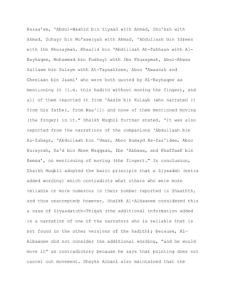 Nasaa'ee, 'Abdul-Waahid bin Ziyaad with Ahmad, Shu'bah with
Ahmad, Zuhayr bin Mu'aawiyah with Ahmad, 'Abdullaah bin Idrees
with Ibn Khuzaymah, Khaalid bin 'Abdillaah At-Tahhaan with Al-
Bayhaqee, Muhammad bin Fudhayl with Ibn Khuzaymah, Abul-Ahwas
Sallaam bin Sulaym with At-Tayaalisee, Aboo 'Awaanah and
Gheelaan bin Jaami' who were both quoted by Al-Bayhaqee as
mentioning it (i.e. this hadith without moving the finger), and
all of them reported it from 'Aasim bin Kulayb (who narrated it
from his father, from Waa'il) and none of them mentioned moving
(the finger) in it." Shaikh Muqbil further stated, “It was also
reported from the narrations of the companions 'Abdullaah bin
Az-Zubayr, 'Abdullaah bin 'Umar, Aboo Humayd As-Saa'idee, Aboo
Hurayrah, Sa'd bin Abee Waqqaas, Ibn 'Abbaas, and Khaffaaf bin
Eemaa', no mentioning of moving (the finger).” In conclusion,
Shaikh Muqbil adopted the basic principle that a Ziyaadah (extra
added wording) which contradicts what others who were more
reliable or more numerous in their number reported is Shaathth,
and thus unaccepted; however, Shaikh Al-Albaanee considered this
a case of Ziyaadatuth-Thiqah (the additional information added
in a narration of one of the narrators who is reliable that is
not found in the other versions of the hadith); because, Al-
Albaanee did not consider the additional wording, “and he would
move it” as contradictory because he says that pointing does not
cancel out movement. Shaykh Albani also maintained that the
 