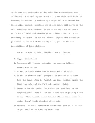 void. However, performing Sajdah sahw (two prostrations upon
forgetting) will rectify the error if it was done unintentially.
However, intentionally abandoning a wajib act will render the
Salat void; wherein repeating the entire salat will serve as the
only solution. Nevertheless, in the event that one forgets a
wajib act of Salat and rememberes at a later time, it is not
necessary to repeat the action. Rather, Sajdah sahw should be
performed at the end of the Salat; i.e., perform the two
prostrations of forgetfulness.
The Wajib acts of Salat (Wajibat) are as follows:
1. Niyyat (Intention)
2. Pronounce all takbees following the opening takbeer
(Takbiratul Ihram)
3. To recite Surah al-Fatihah in every rakat of Salat.
4. To recite another Surah (chapter) or section of a Surah
from the Quran after Al-Fatihah has been recited during the
first two rakat of the Fard (obligatory) Salat.
5. Tasmee - The obligation for either the Imam leading the
congregational Salat or the individual who is praying alone
to say: “Sami Allaahu liman hamidah (Allah hears those who
praise Him),” while standing after ruku
6. Tahmeed - To say: “Rabbana wa lakal-hamd (Our Lord, to You
be praise),” while standing after ruku
 