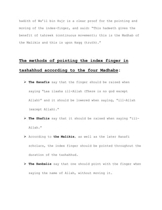 hadith of Wa’il bin Hujr is a clear proof for the pointing and
moving of the index-finger, and said: “This hadeeth gives the
benefit of tahreek (continuous movement); this is the Madhab of
the Malikis and this is upon Haqq (truth).”
The methods of pointing the index finger in
tashahhud according to the four Madhabs:
 The Hanafis say that the finger should be raised when
saying “Laa ilaaha ill-Allah (There is no god except
Allah)” and it should be lowered when saying, “ill-Allah
(except Allah).”
 The Shafiis say that it should be raised when saying “ill-
Allah.”
 According to the Malikis, as well as the later Hanafi
scholars, the index finger should be pointed throughout the
duration of the tashahhud.
 The Hanbalis say that one should point with the finger when
saying the name of Allah, without moving it.
 