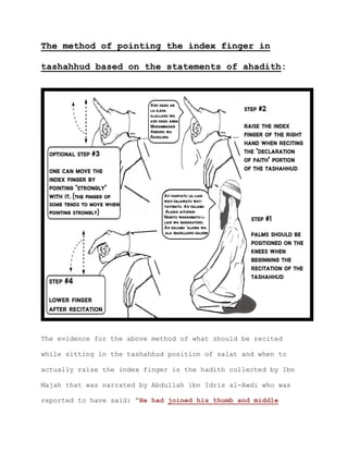 The method of pointing the index finger in
tashahhud based on the statements of ahadith:
The evidence for the above method of what should be recited
while sitting in the tashahhud position of salat and when to
actually raise the index finger is the hadith collected by Ibn
Majah that was narrated by Abdullah ibn Idris al-Awdi who was
reported to have said: “He had joined his thumb and middle
 