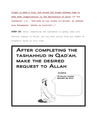 finger to make a ring, and raised the finger between them to
make duah (supplication) in the declaration of faith (of the
tashahhud; i.e., "Ash-hadu an laa ilaaha ill-Allaah, wa ashhadu
anna Muhammadan ‘abduhu wa rasooluh").”
STEP 26: After completing the tashahhud in Qadah, make your
desired request to Allah. One can even recite from any number of
Prophetic duahs at this time.
 