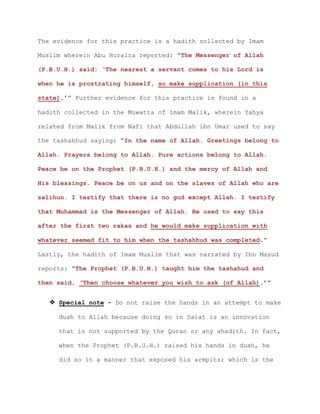The evidence for this practice is a hadith collected by Imam
Muslim wherein Abu Huraira reported: “The Messenger of Allah
(P.B.U.H.) said: ‘The nearest a servant comes to his Lord is
when he is prostrating himself, so make supplication (in this
state).’” Further evidence for this practice is found in a
hadith collected in the Muwatta of Imam Malik, wherein Yahya
related from Malik from Nafi that Abdullah ibn Umar used to say
the tashahhud saying: “In the name of Allah. Greetings belong to
Allah. Prayers belong to Allah. Pure actions belong to Allah.
Peace be on the Prophet (P.B.U.H.) and the mercy of Allah and
His blessings. Peace be on us and on the slaves of Allah who are
salihun. I testify that there is no god except Allah. I testify
that Muhammad is the Messenger of Allah. He used to say this
after the first two rakas and he would make supplication with
whatever seemed fit to him when the tashahhud was completed.”
Lastly, the hadith of Imam Muslim that was narrated by Ibn Masud
reports: “The Prophet (P.B.U.H.) taught him the tashahud and
then said, ‘Then choose whatever you wish to ask (of Allah).’”
 Special note - Do not raise the hands in an attempt to make
duah to Allah because doing so in Salat is an innovation
that is not supported by the Quran or any ahadith. In fact,
when the Prophet (P.B.U.H.) raised his hands in duah, he
did so in a manner that exposed his armpits; which is the
 