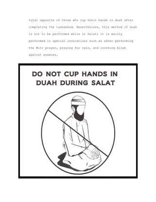 total opposite of those who cup their hands in duah after
completing the tashahhud. Nevertheless, this method of duah
is not to be performed while in Salat; it is mainly
performed in special invocations such as after performing
the Witr prayer, praying for rain, and invoking Allah
against enemies.
 