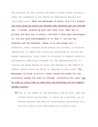 The evidence for not raising the hands in duah either during or
after the tashahhud is the hadith of Imam Muslim wherein Ali
reportedly said: “When the Messenger of Allah (P.B.U.H.) prayed,
the last thing he would say between the tashahud and the tasleem
was, 'O Allah, forgive my past and later sins, what was in
private and what was in public, and what I have been extravagant
in. You are more knowledgeable of it than I. You are the
Promoter and the Retarder. There is no god except You.’”
Therefore, after invoking Allah before the tasleem, it would be
impractical to repeat the invocation afterwards by raising the
hands; especially, since there is no hadith to support doing so.
Furthermore, additional evidence for the impermissibility of
raising the hands before or after the tasleem is the hadith of
Bukhari wherein Anas Bin Malik is reported to have said: “The
Messenger of Allah (P.B.U.H.) never raised his hands for any
invocation except for that of Istisqa' (invocation for rain) and
he used to raise them so much that the whiteness of his armpits
became visible.”
 Duah is the weapon of the believers; and as such, when one
invokes Allah during duah, it should be a personal act of
worship wherein one asks for forgiveness, protection, etc.,
and not a mere ritual performed as a societal norm.
 