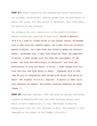 STEP 27: After completing the tashahud and before performing
the tasleem, invoke Allah, seeking refuge from the punishment of
death, the grave, the afflictions of Ad-Dajjal, this life, debt,
and matters of the religion.
The evidence for this instruction is the hadith of Bukhari
wherein Aishah was reported to have said: “Allah's Apostle
(P.B.U.H.) used to invoke Allah in the prayer saying 'Allahumma
inni a'udhu bika min adhabil-qabri, wa a'udhu bika min fitnatil-
masihi d-dajjal, wa a'udhu bika min fitnatil-mahya wa fitnatil-
mamati. Allahumma inni a'udhu bika minal-ma thami wal-maghrami.
(O Allah, I seek refuge with You from the punishment of the
grave, and from the afflictions of Ad-dajjal, and from the
afflictions of life and death. O Allah, I seek refuge with You
from the sins and from being in debt).' Somebody said to him,
'Why do you so frequently seek refuge with Allah from being in
debt?' The Prophet (P.B.U.H.) replied, 'A person in debt tells
lies whenever he speaks, and breaks promises whenever he makes
(them).’”
STEP 28: Tasleem (Taslim) - End the Salat by saying: “As-salamu
alaykum wa Rahmatullah” over the right shoulder either once,
which is fard (compulsory), or say: “As-salamu alaykum wa
Rahmatullah” over the left shoulder as well. This method is also
regarded as the Sunnah of the Prophet (P.B.U.H.).
 