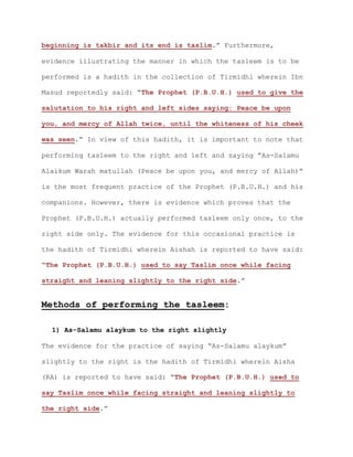 beginning is takbir and its end is taslim.” Furthermore,
evidence illustrating the manner in which the tasleem is to be
performed is a hadith in the collection of Tirmidhi wherein Ibn
Masud reportedly said: “The Prophet (P.B.U.H.) used to give the
salutation to his right and left sides saying: Peace be upon
you, and mercy of Allah twice, until the whiteness of his cheek
was seen.” In view of this hadith, it is important to note that
performing tasleem to the right and left and saying “As-Salamu
Alaikum Warah matullah (Peace be upon you, and mercy of Allah)”
is the most frequent practice of the Prophet (P.B.U.H.) and his
companions. However, there is evidence which proves that the
Prophet (P.B.U.H.) actually performed tasleem only once, to the
right side only. The evidence for this occasional practice is
the hadith of Tirmidhi wherein Aishah is reported to have said:
“The Prophet (P.B.U.H.) used to say Taslim once while facing
straight and leaning slightly to the right side.”
Methods of performing the tasleem:
1) As-Salamu alaykum to the right slightly
The evidence for the practice of saying “As-Salamu alaykum”
slightly to the right is the hadith of Tirmidhi wherein Aisha
(RA) is reported to have said: “The Prophet (P.B.U.H.) used to
say Taslim once while facing straight and leaning slightly to
the right side.”
 