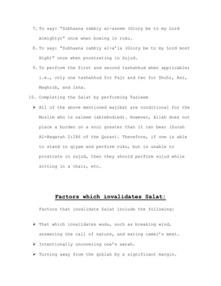 7. To say: “Subhaana rabbiy al-azeem (Glory be to my Lord
Almighty)” once when bowing in ruku.
8. To say: “Subhaana rabbiy al-a’la (Glory be to my Lord most
High)” once when prostrating in Sujud.
9. To perform the first and second tashahhud when applicable;
i.e., only one tashahhud for Fajr and two for Dhuhr, Asr,
Maghrib, and Isha.
10. Completing the Salat by performing Tasleem
 All of the above mentioned wajibat are conditional for the
Muslim who is saleem (ablebodied). However, Allah does not
place a burden on a soul greater than it can bear (Surah
Al-Baqarah 2:286 of the Quran). Therefore, if one is able
to stand in qiyam and perform ruku, but is unable to
prostrate in sujud, then they should perform sujud while
sitting in a chair, etc.
Factors which invalidates Salat:
Factors that invalidate Salat include the following:
 That which invalidates wudu, such as breaking wind,
answering the call of nature, and eating camel’s meat.
 Intentionally uncovering one’s awrah.
 Turning away from the qiblah by a significant margin.
 